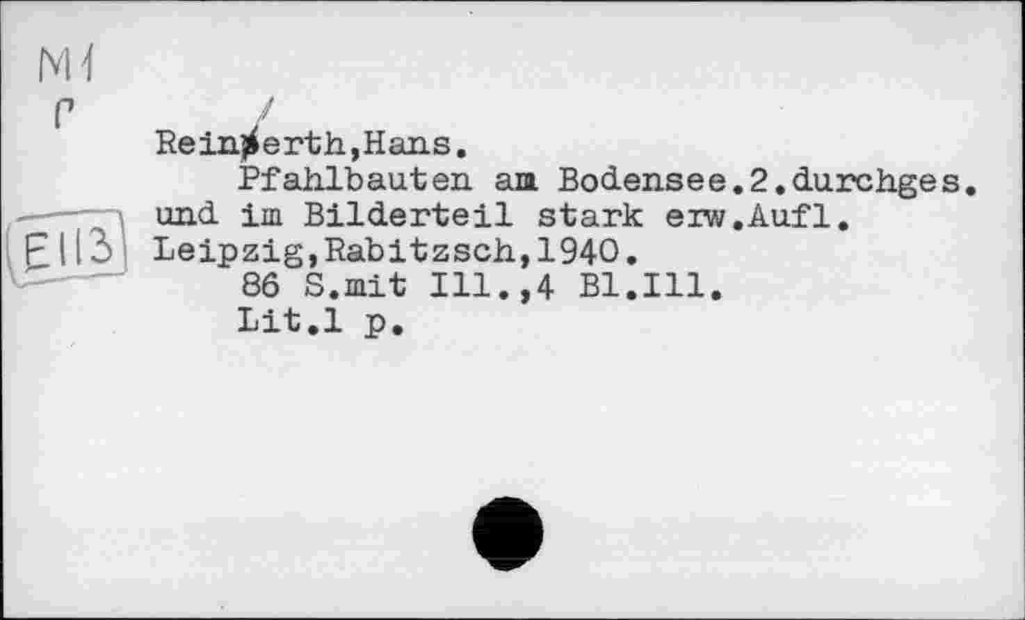 ﻿Ml
с
Re injf e rt h, H ans.
Pfahlbauten am Bodensee.2.durchges. und іш Bilderteil stark erw.Aufl. Leipzig,Rabitzsch,1940.
86 S.mit Ill.,4 Bl.Ill.
Lit.l p.